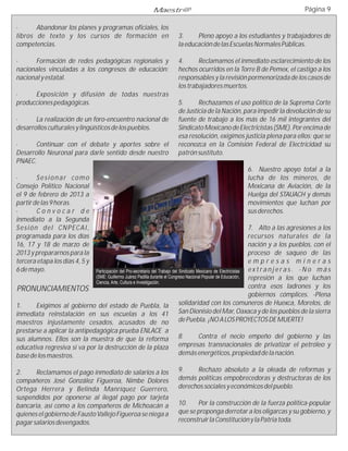 Maestr@                                                             Página 9

·      Abandonar los planes y programas oficiales, los
libros de texto y los cursos de formación en                            3.     Pleno apoyo a los estudiantes y trabajadores de
competencias.                                                           la educación de las Escuelas Normales Públicas.

·     Formación de redes pedagógicas regionales y                       4.      Reclamamos el inmediato esclarecimiento de los
nacionales vinculadas a los congresos de educación:                     hechos ocurridos en la Torre B de Pemex, el castigo a los
nacional y estatal.                                                     responsables y la revisión pormenorizada de los casos de
                                                                        los trabajadores muertos.
·     Exposición y difusión de todas nuestras
producciones pedagógicas.                                               5.      Rechazamos el uso político de la Suprema Corte
                                                                        de Justicia de la Nación, para impedir la devolución de su
·      La realización de un foro-encuentro nacional de                  fuente de trabajo a los más de 16 mil integrantes del
desarrollos culturales y lingüísticos de los pueblos.                   Sindicato Mexicano de Electricistas (SME). Por encima de
                                                                        esa resolución, exigimos justicia plena para ellos: que se
·      Continuar con el debate y aportes sobre el                       reconozca en la Comisión Federal de Electricidad su
Desarrollo Neuronal para darle sentido desde nuestro                    patrón sustituto.
PNAEC.
                                                                                                       6. Nuestro apoyo total a la
·          Sesionar como                                                                               lucha de los mineros, de
Consejo Político Nacional                                                                              Mexicana de Aviación, de la
el 9 de febrero de 2013 a                                                                              Huelga del STAUACH y demás
partir de las 9 horas.                                                                                 movimientos que luchan por
·          Convocar de                                                                                 sus derechos.
inmediato a la Segunda
S e s i ó n d e l C N P EC A I ,                                                                               7. Alto a las agresiones a los
programada para los días                                                                                       recursos naturales de la
16, 17 y 18 de marzo de                                                                                        nación y a los pueblos, con el
2013 y prepararnos para la                                                                                     proceso de saqueo de las
tercera etapa los días 4, 5 y                                                                                  empresas mineras
6 de mayo.                Participación del Pro-secretario del Trabajo del Sindicato Mexicano de Electricistas extranjeras. -No más
                          (SME: Guillermo Juárez Padilla durante el Congreso Nacional Popular de Educación,    represión a los que luchan
                          Ciencia, Arte, Cultura e Investigación.
PRONUNCIAMIENTOS                                                                                               contra esos ladrones y los
                                                                                                               gobiernos cómplices. -Plena
1.    Exigimos al gobierno del estado de Puebla, la                        solidaridad con los comuneros de Huexca, Morelos, de
inmediata reinstalación en sus escuelas a los 41 San Dionisio del Mar, Oaxaca y de los pueblos de la sierra
maestros injustamente cesados, acusados de no de Puebla. ¡NO A LOS PROYECTOS DE MUERTE!
prestarse a aplicar la antipedagógica prueba ENLACE a
sus alumnos. Ellos son la muestra de que la reforma                     8.    Contra el necio empeño del gobierno y las
educativa regresiva sí va por la destrucción de la plaza                empresas transnacionales de privatizar el petróleo y
base de los maestros.                                                   demás energéticos, propiedad de la nación.

2.     Reclamamos el pago inmediato de salarios a los                   9.    Rechazo absoluto a la oleada de reformas y
compañeros José González Figueroa, Nimbe Dolores                        demás políticas empobrecedoras y destructoras de los
Ortega Herrera y Belinda Manríquez Guerrero,                            derechos sociales y económicos del pueblo.
suspendidos por oponerse al ilegal pago por tarjeta
bancaria, así como a los compañeros de Michoacán a                      10.    Por la construcción de la fuerza política-popular
quienes el gobierno de Fausto Vallejo Figueroa se niega a               que se proponga derrotar a los oligarcas y su gobierno, y
pagar salarios devengados.                                              reconstruir la Constitución y la Patria toda.
 