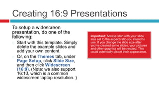 Creating 16:9 Presentations
Important: Always start with your slide
size set to the aspect ratio you intend to
use. If you change the slide size after
you’ve created some slides, your pictures
and other graphics will be resized. This
could potentially distort their appearance.
To setup a widescreen
presentation, do one of the
following:
Start with this template. Simply
delete the example slides and
add your own content.
Or, on the Themes tab, under
Page Setup, click Slide Size,
and then click Widescreen
(16:9). (Note: we also support
16:10, which is a common
widescreen laptop resolution. )
 