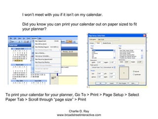 I won’t meet with you if it isn’t on my calendar.  Did you know you can print your calendar out on paper sized to fit your planner? To print your calendar for your planner, Go To > Print > Page Setup > Select Paper Tab > Scroll through “page size” > Print 