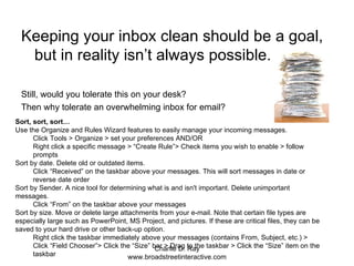 Keeping your inbox clean should be a goal, but in reality isn’t always possible. Still, would you tolerate this on your desk? Then why tolerate an overwhelming inbox for email? Sort, sort, sort… Use the Organize and Rules Wizard features to easily manage your incoming messages.  Click Tools > Organize > set your preferences AND/OR  Right click a specific message > “Create Rule”> Check items you wish to enable > follow prompts  Sort by date. Delete old or outdated items.  Click “Received” on the taskbar above your messages. This will sort messages in date or reverse date order  Sort by Sender. A nice tool for determining what is and isn't important. Delete unimportant messages.  Click “From” on the taskbar above your messages  Sort by size. Move or delete large attachments from your e-mail. Note that certain file types are especially large such as PowerPoint, MS Project, and pictures. If these are critical files, they can be saved to your hard drive or other back-up option.  Right click the taskbar immediately above your messages (contains From, Subject, etc.) > Click “Field Chooser”> Click the “Size” bar > Drag to the taskbar > Click the “Size” item on the taskbar  