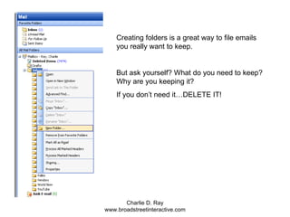 Creating folders is a great way to file emails you really want to keep. But ask yourself? What do you need to keep? Why are you keeping it?  If you don’t need it…DELETE IT! 