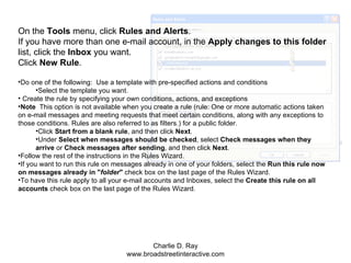 On the  Tools  menu, click  Rules and Alerts .  If you have more than one e-mail account, in the  Apply changes to this folder  list, click the  Inbox  you want.  Click  New Rule .  Do one of the following:  Use a template with pre-specified actions and conditions Select the template you want.  Create the rule by specifying your own conditions, actions, and exceptions Note   This option is not available when you create a rule (rule: One or more automatic actions taken on e-mail messages and meeting requests that meet certain conditions, along with any exceptions to those conditions. Rules are also referred to as filters.) for a public folder. Click  Start from a blank rule , and then click  Next .  Under  Select when messages should be checked , select  Check messages when they arrive  or  Check messages after sending , and then click  Next . Follow the rest of the instructions in the Rules Wizard.  If you want to run this rule on messages already in one of your folders, select the  Run this rule now on messages already in " folder "  check box on the last page of the Rules Wizard. To have this rule apply to all your e-mail accounts and Inboxes, select the  Create this rule on all accounts  check box on the last page of the Rules Wizard. 