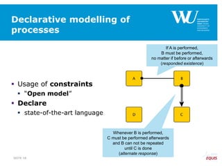 Declarative modelling of
processes
 Usage of constraints
 “Open model”
 Declare
 state-of-the-art language
If A is performed,
B must be performed,
no matter if before or afterwards
(responded existence)
Whenever B is performed,
C must be performed afterwards
and B can not be repeated
until C is done
(alternate response)
SEITE 18
 