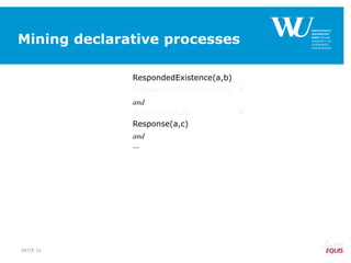 Mining declarative processes
RespondedExistence(a,b)
RespondedExistence(a,c) 
and
Response(a,b) 
Response(a,c)
and
…
SEITE 31
 