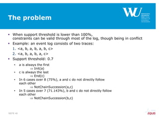 The problem
 When support threshold is lower than 100%,
constraints can be valid through most of the log, though being in conflict
 Example: an event log consists of two traces:
1. <a, b, a, b, a, b, c>
2. <a, b, a, b, a, c>
 Support threshold: 0.7
• a is always the first
 Init(a)
• c is always the last
 End(c)
• In 6 cases over 8 (75%), a and c do not directly follow
each other
 NotChainSuccession(a,c)
• In 5 cases over 7 (71.143%), b and c do not directly follow
each other
 NotChainSuccession(b,c)
SEITE 40
 