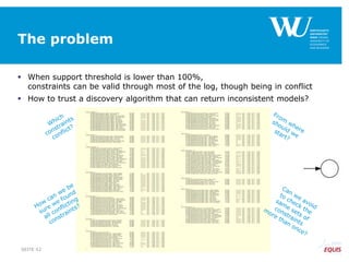 The problem
 When support threshold is lower than 100%,
constraints can be valid through most of the log, though being in conflict
 How to trust a discovery algorithm that can return inconsistent models?
SEITE 42
 