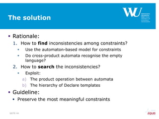The solution
 Rationale:
1. How to find inconsistencies among constraints?
 Use the automaton-based model for constraints
 Do cross-product automata recognise the empty
language?
2. How to search the inconsistencies?
 Exploit:
a) The product operation between automata
b) The hierarchy of Declare templates
 Guideline:
 Preserve the most meaningful constraints
SEITE 44
 