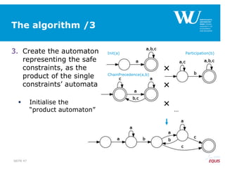 The algorithm /3
3. Create the automaton
representing the safe
constraints, as the
product of the single
constraints’ automata
 Initialise the
“product automaton”
SEITE 47



…
Init(a) Participation(b)
ChainPrecedence(a,b)
 