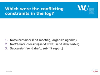 Which were the conflicting
constraints in the log?
1. NotSuccession(send meeting, organize agenda)
2. NotChainSuccession(send draft, send deliverable)
3. Succession(send draft, submit report)
SEITE 56
 
