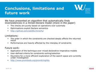 Conclusions, limitations and
future work
We have presented an algorithm that automatically finds
inconsistencies in a mined Declare model (more in the paper)
 The checks are purely based on operations over automata
 Optimisations exploit Declare semantics
 http://github.com/cdc08x/minerful
Limitations:
 The order in which the constraints are checked deeply affects the returned
result
 Performances are heavily affected by the interplay of constraints
Future work:
 Application of the technique over mixed declarative-imperative models
 User-defined criteria for constraints sorting/selection
 Heuristics for a more efficient exploration of the search space are currently
under investigation
 http://www.promtools.org/prom6/nightly
SEITE 58
 