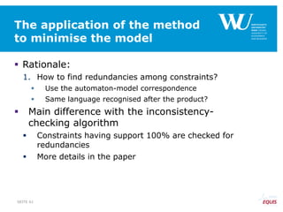 The application of the method
to minimise the model
 Rationale:
1. How to find redundancies among constraints?
 Use the automaton-model correspondence
 Same language recognised after the product?
 Main difference with the inconsistency-
checking algorithm
 Constraints having support 100% are checked for
redundancies
 More details in the paper
SEITE 61
 