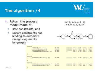 The algorithm /4
4. Return the process
model made of:
 safe constraints, and
 unsafe constraints not
leading to automata
recognising empty
languages
SEITE 63
<a, b, a, b, a, b, c>
<a, b, a, b, a, c>
 