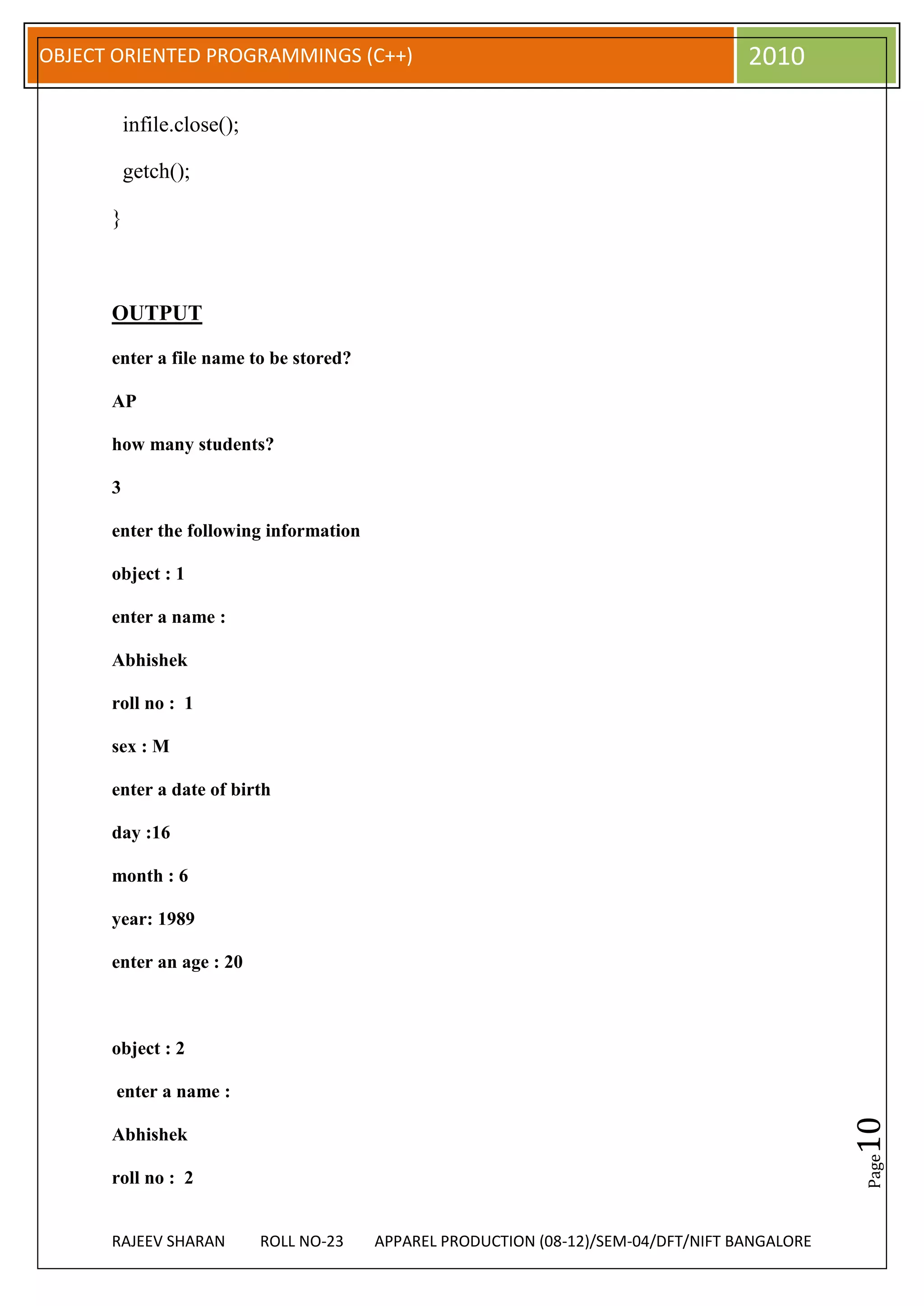 OBJECT ORIENTED PROGRAMMINGS (C++)                                                   2010

          infile.close();

          getch();

      }



      OUTPUT

      enter a file name to be stored?

      AP

      how many students?

      3

      enter the following information

      object : 1

      enter a name :

      Abhishek

      roll no : 1

      sex : M

      enter a date of birth

      day :16

      month : 6

      year: 1989

      enter an age : 20



      object : 2

       enter a name :
                                                                                                10




      Abhishek
                                                                                                Page




      roll no : 2


      RAJEEV SHARAN         ROLL NO-23   APPAREL PRODUCTION (08-12)/SEM-04/DFT/NIFT BANGALORE
 