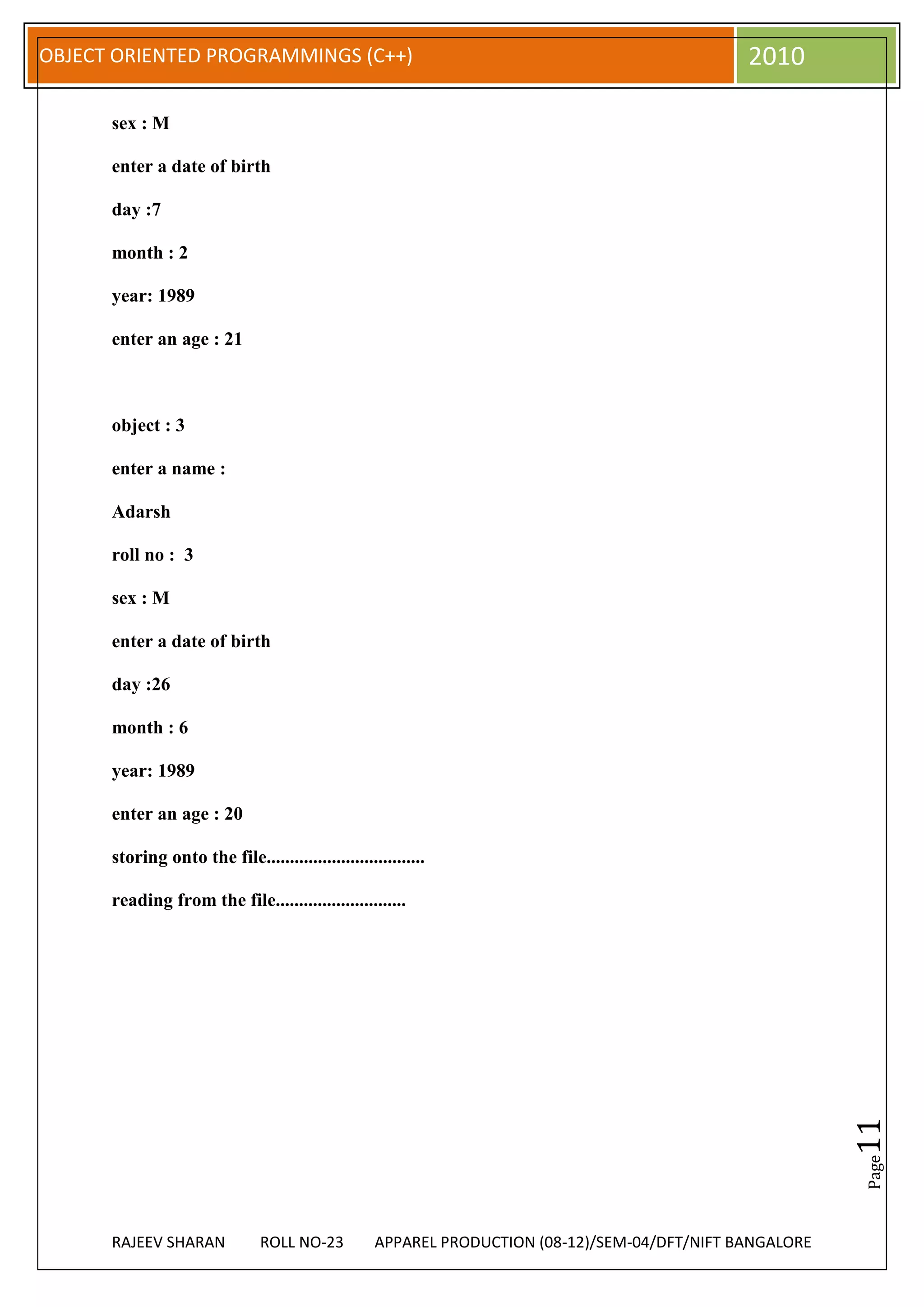 OBJECT ORIENTED PROGRAMMINGS (C++)                                                              2010

      sex : M

      enter a date of birth

      day :7

      month : 2

      year: 1989

      enter an age : 21



      object : 3

      enter a name :

      Adarsh

      roll no : 3

      sex : M

      enter a date of birth

      day :26

      month : 6

      year: 1989

      enter an age : 20

      storing onto the file..................................

      reading from the file............................
                                                                                                           11
                                                                                                           Page




      RAJEEV SHARAN             ROLL NO-23          APPAREL PRODUCTION (08-12)/SEM-04/DFT/NIFT BANGALORE
 