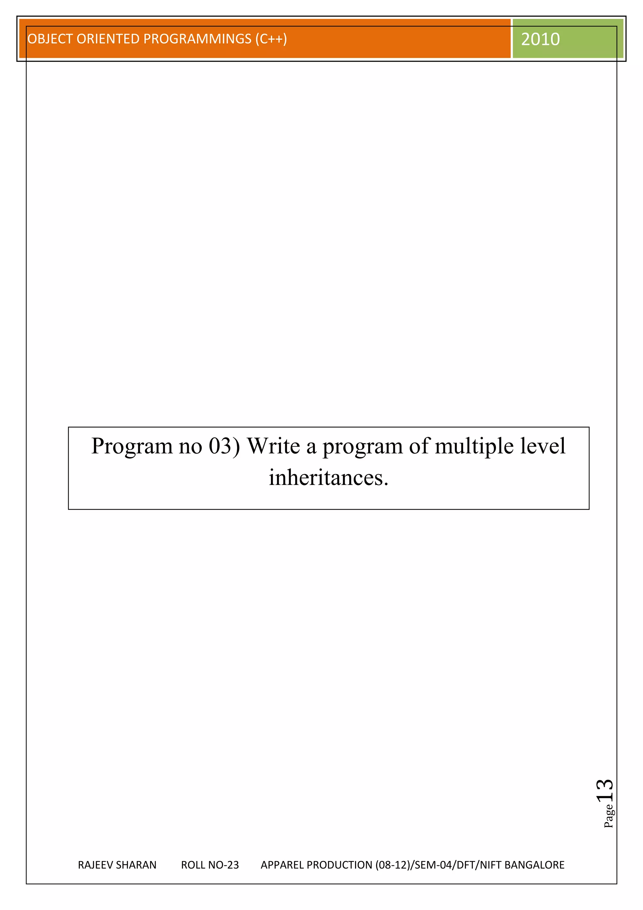 OBJECT ORIENTED PROGRAMMINGS (C++)                                             2010




        Program no 03) Write a program of multiple level
                        inheritances.




                                                                                          13
                                                                                          Page




      RAJEEV SHARAN   ROLL NO-23   APPAREL PRODUCTION (08-12)/SEM-04/DFT/NIFT BANGALORE
 