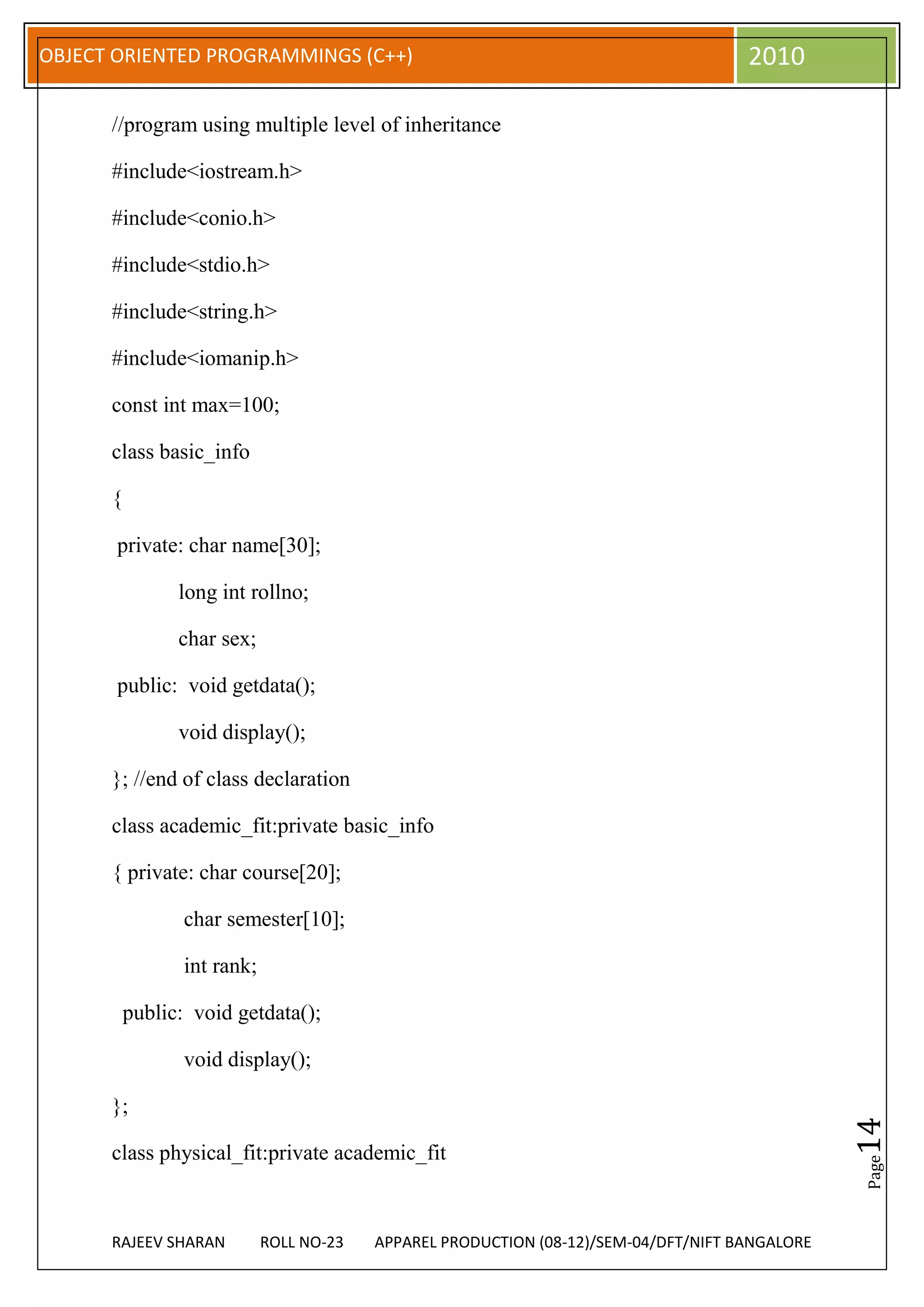 OBJECT ORIENTED PROGRAMMINGS (C++)                                                    2010

      //program using multiple level of inheritance

      #include<iostream.h>

      #include<conio.h>

      #include<stdio.h>

      #include<string.h>

      #include<iomanip.h>

      const int max=100;

      class basic_info

      {

       private: char name[30];

                long int rollno;

                char sex;

       public: void getdata();

                void display();

      }; //end of class declaration

      class academic_fit:private basic_info

      { private: char course[20];

                 char semester[10];

                 int rank;

          public: void getdata();

                 void display();

      };
                                                                                                 14




      class physical_fit:private academic_fit
                                                                                                 Page




      RAJEEV SHARAN          ROLL NO-23   APPAREL PRODUCTION (08-12)/SEM-04/DFT/NIFT BANGALORE
 