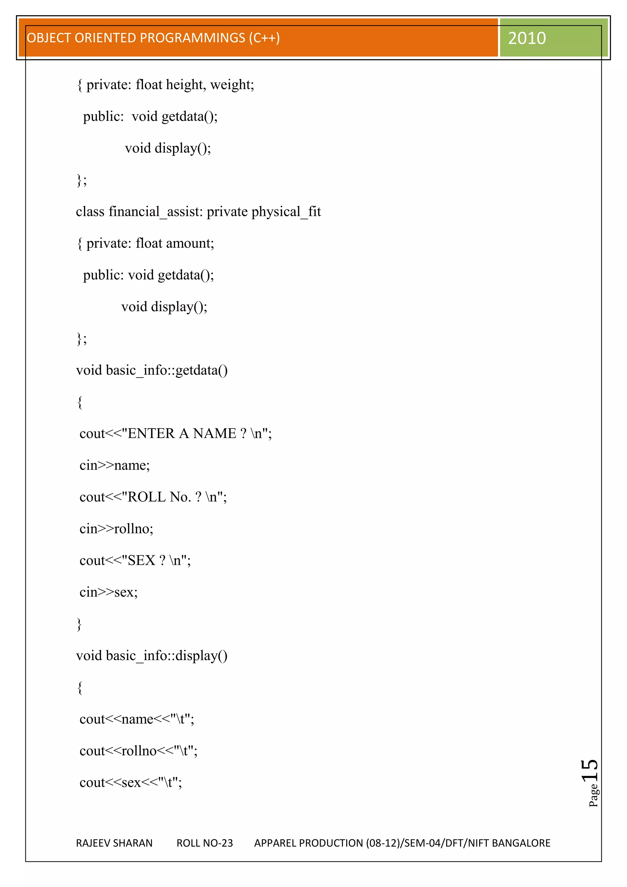 OBJECT ORIENTED PROGRAMMINGS (C++)                                                 2010

      { private: float height, weight;

          public: void getdata();

                 void display();

      };

      class financial_assist: private physical_fit

      { private: float amount;

          public: void getdata();

                void display();

      };

      void basic_info::getdata()

      {

       cout<<"ENTER A NAME ? n";

       cin>>name;

       cout<<"ROLL No. ? n";

       cin>>rollno;

       cout<<"SEX ? n";

       cin>>sex;

      }

      void basic_info::display()

      {

       cout<<name<<"t";

       cout<<rollno<<"t";
                                                                                              15




       cout<<sex<<"t";
                                                                                              Page




      RAJEEV SHARAN       ROLL NO-23   APPAREL PRODUCTION (08-12)/SEM-04/DFT/NIFT BANGALORE
 