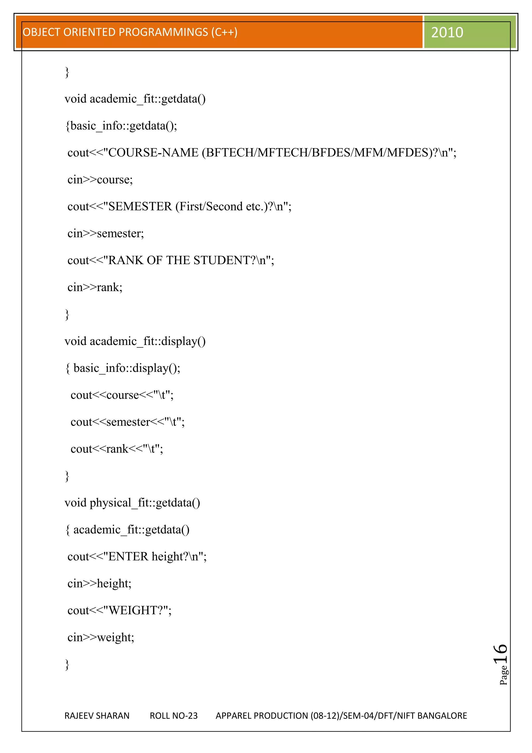 OBJECT ORIENTED PROGRAMMINGS (C++)                                               2010

      }

      void academic_fit::getdata()

      {basic_info::getdata();

       cout<<"COURSE-NAME (BFTECH/MFTECH/BFDES/MFM/MFDES)?n";

       cin>>course;

       cout<<"SEMESTER (First/Second etc.)?n";

       cin>>semester;

       cout<<"RANK OF THE STUDENT?n";

       cin>>rank;

      }

      void academic_fit::display()

      { basic_info::display();

          cout<<course<<"t";

          cout<<semester<<"t";

          cout<<rank<<"t";

      }

      void physical_fit::getdata()

      { academic_fit::getdata()

       cout<<"ENTER height?n";

       cin>>height;

       cout<<"WEIGHT?";

       cin>>weight;
                                                                                            16




      }
                                                                                            Page




      RAJEEV SHARAN     ROLL NO-23   APPAREL PRODUCTION (08-12)/SEM-04/DFT/NIFT BANGALORE
 