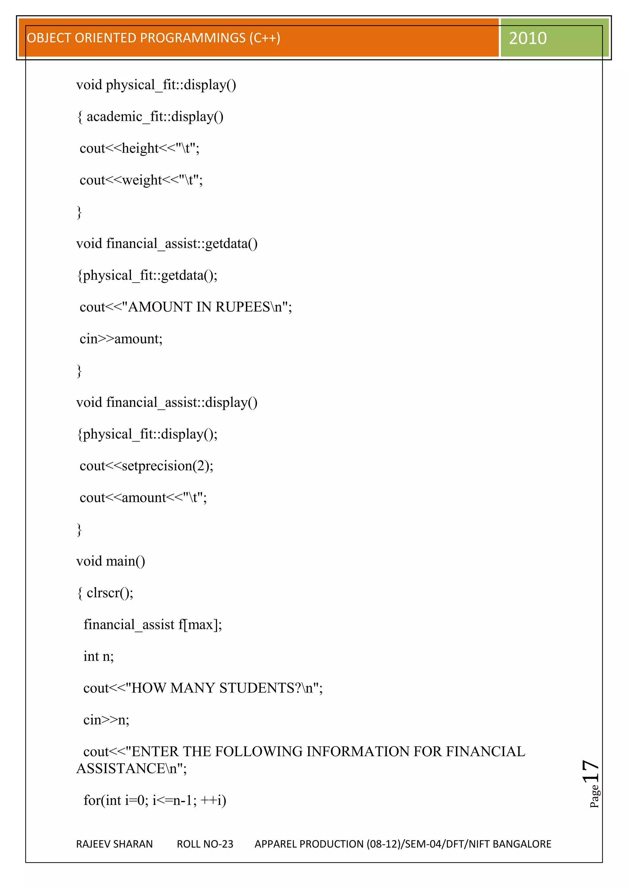 OBJECT ORIENTED PROGRAMMINGS (C++)                                                 2010

      void physical_fit::display()

      { academic_fit::display()

       cout<<height<<"t";

       cout<<weight<<"t";

      }

      void financial_assist::getdata()

      {physical_fit::getdata();

       cout<<"AMOUNT IN RUPEESn";

       cin>>amount;

      }

      void financial_assist::display()

      {physical_fit::display();

       cout<<setprecision(2);

       cout<<amount<<"t";

      }

      void main()

      { clrscr();

          financial_assist f[max];

          int n;

          cout<<"HOW MANY STUDENTS?n";

          cin>>n;

       cout<<"ENTER THE FOLLOWING INFORMATION FOR FINANCIAL
                                                                                              17




      ASSISTANCEn";
                                                                                              Page




          for(int i=0; i<=n-1; ++i)

      RAJEEV SHARAN       ROLL NO-23   APPAREL PRODUCTION (08-12)/SEM-04/DFT/NIFT BANGALORE
 