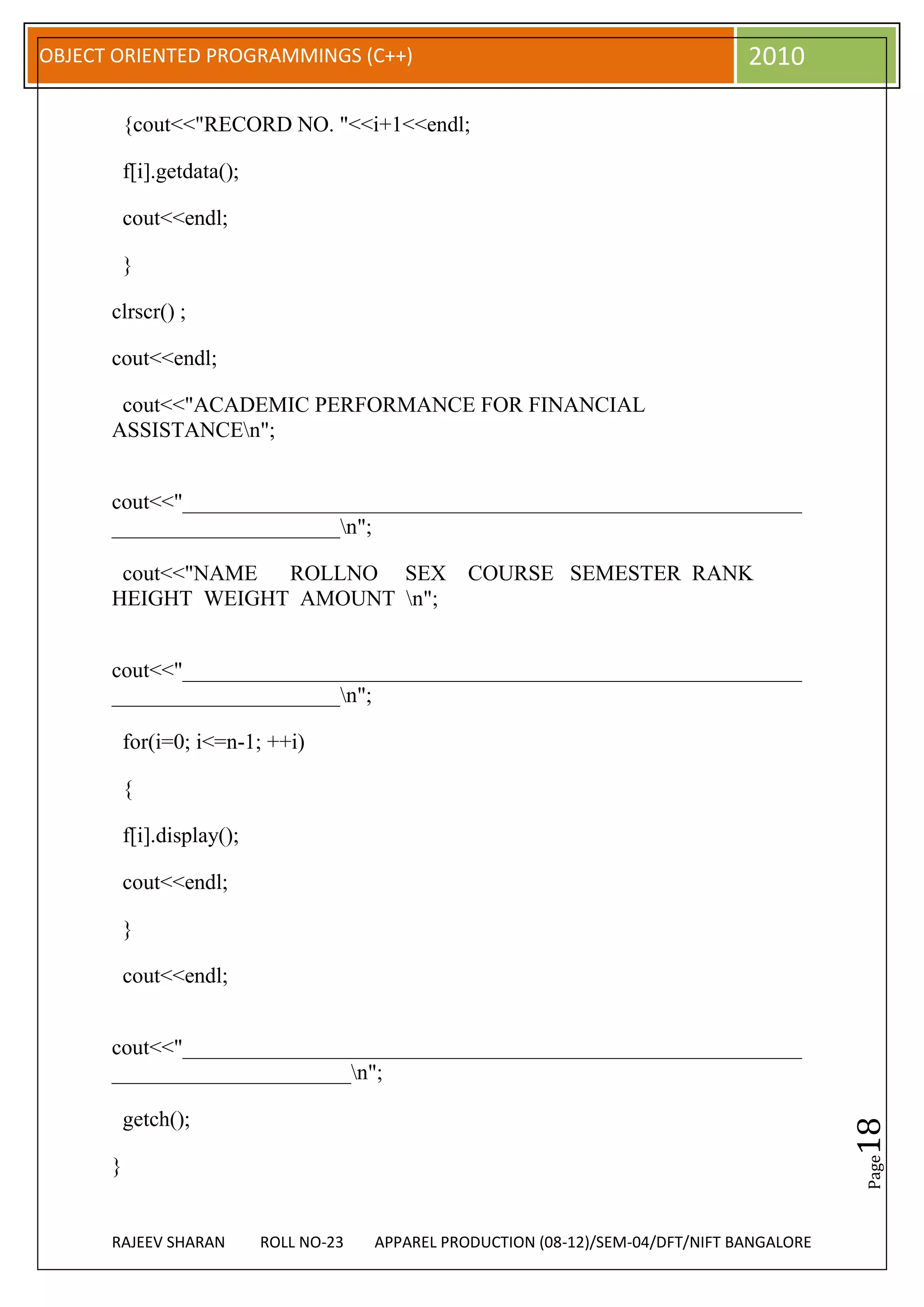 OBJECT ORIENTED PROGRAMMINGS (C++)                                                   2010

          {cout<<"RECORD NO. "<<i+1<<endl;

          f[i].getdata();

          cout<<endl;

          }

      clrscr() ;

      cout<<endl;

       cout<<"ACADEMIC PERFORMANCE FOR FINANCIAL
      ASSISTANCEn";


      cout<<"_________________________________________________________
      _____________________n";

       cout<<"NAME ROLLNO SEX                       COURSE SEMESTER RANK
      HEIGHT WEIGHT AMOUNT n";


      cout<<"_________________________________________________________
      _____________________n";

          for(i=0; i<=n-1; ++i)

          {

          f[i].display();

          cout<<endl;

          }

          cout<<endl;


      cout<<"_________________________________________________________
      ______________________n";

          getch();
                                                                                                18
                                                                                                Page




      }


      RAJEEV SHARAN         ROLL NO-23   APPAREL PRODUCTION (08-12)/SEM-04/DFT/NIFT BANGALORE
 