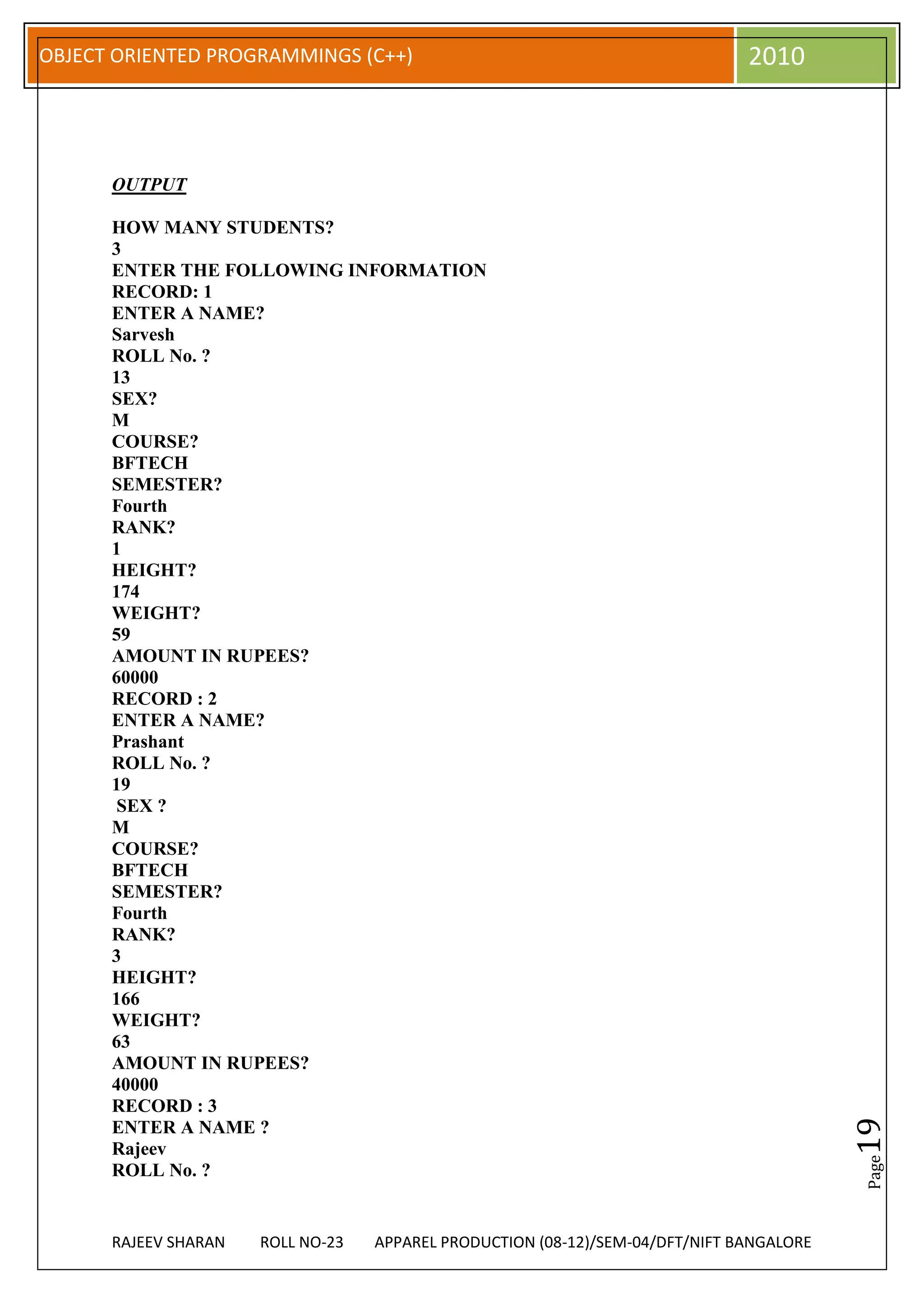 OBJECT ORIENTED PROGRAMMINGS (C++)                                             2010



      OUTPUT

      HOW MANY STUDENTS?
      3
      ENTER THE FOLLOWING INFORMATION
      RECORD: 1
      ENTER A NAME?
      Sarvesh
      ROLL No. ?
      13
      SEX?
      M
      COURSE?
      BFTECH
      SEMESTER?
      Fourth
      RANK?
      1
      HEIGHT?
      174
      WEIGHT?
      59
      AMOUNT IN RUPEES?
      60000
      RECORD : 2
      ENTER A NAME?
      Prashant
      ROLL No. ?
      19
       SEX ?
      M
      COURSE?
      BFTECH
      SEMESTER?
      Fourth
      RANK?
      3
      HEIGHT?
      166
      WEIGHT?
      63
      AMOUNT IN RUPEES?
      40000
      RECORD : 3
                                                                                          19




      ENTER A NAME ?
      Rajeev
                                                                                          Page




      ROLL No. ?


      RAJEEV SHARAN   ROLL NO-23   APPAREL PRODUCTION (08-12)/SEM-04/DFT/NIFT BANGALORE
 