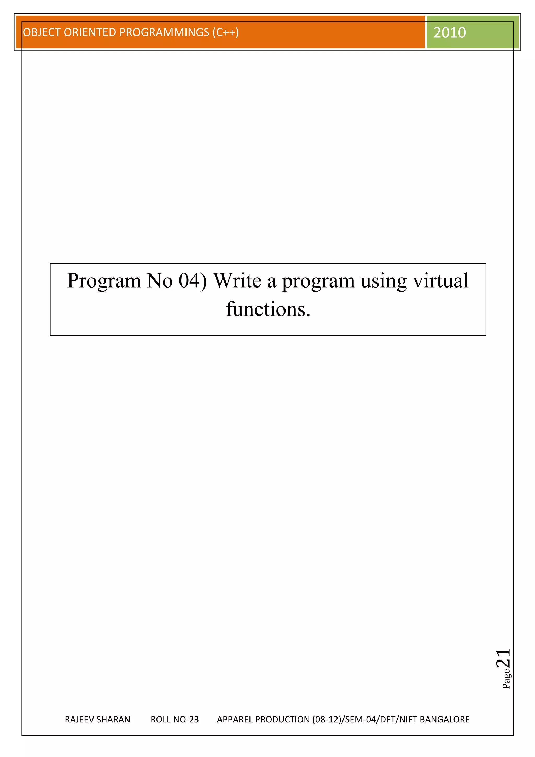 OBJECT ORIENTED PROGRAMMINGS (C++)                                             2010




      Program No 04) Write a program using virtual
                      functions.




                                                                                          21
                                                                                          Page




      RAJEEV SHARAN   ROLL NO-23   APPAREL PRODUCTION (08-12)/SEM-04/DFT/NIFT BANGALORE
 