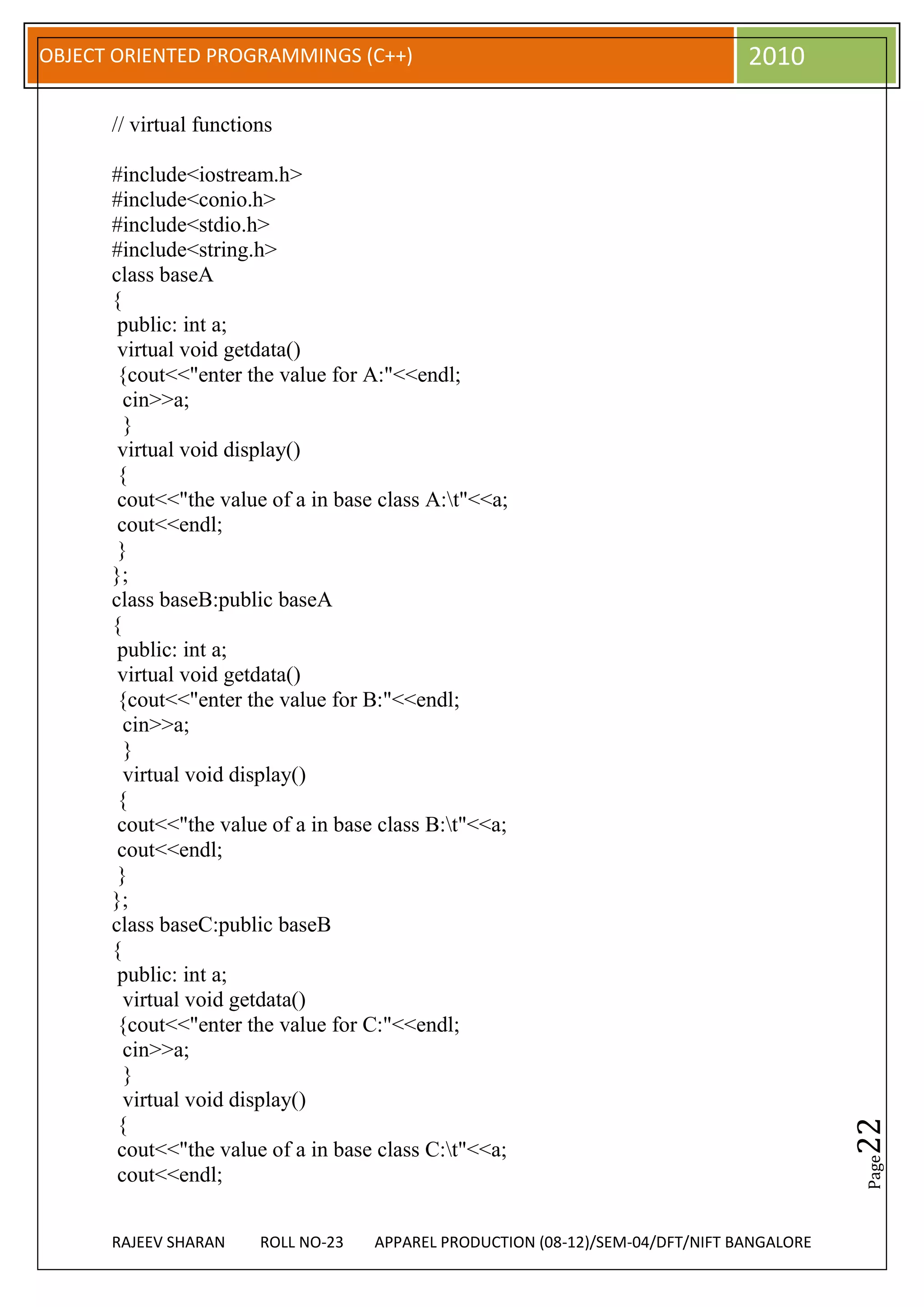 OBJECT ORIENTED PROGRAMMINGS (C++)                                               2010

      // virtual functions

      #include<iostream.h>
      #include<conio.h>
      #include<stdio.h>
      #include<string.h>
      class baseA
      {
       public: int a;
       virtual void getdata()
       {cout<<"enter the value for A:"<<endl;
        cin>>a;
        }
       virtual void display()
       {
       cout<<"the value of a in base class A:t"<<a;
       cout<<endl;
       }
      };
      class baseB:public baseA
      {
       public: int a;
       virtual void getdata()
       {cout<<"enter the value for B:"<<endl;
        cin>>a;
        }
        virtual void display()
       {
       cout<<"the value of a in base class B:t"<<a;
       cout<<endl;
       }
      };
      class baseC:public baseB
      {
       public: int a;
        virtual void getdata()
       {cout<<"enter the value for C:"<<endl;
        cin>>a;
        }
        virtual void display()
       {
                                                                                            22




       cout<<"the value of a in base class C:t"<<a;
                                                                                            Page




       cout<<endl;


      RAJEEV SHARAN     ROLL NO-23   APPAREL PRODUCTION (08-12)/SEM-04/DFT/NIFT BANGALORE
 