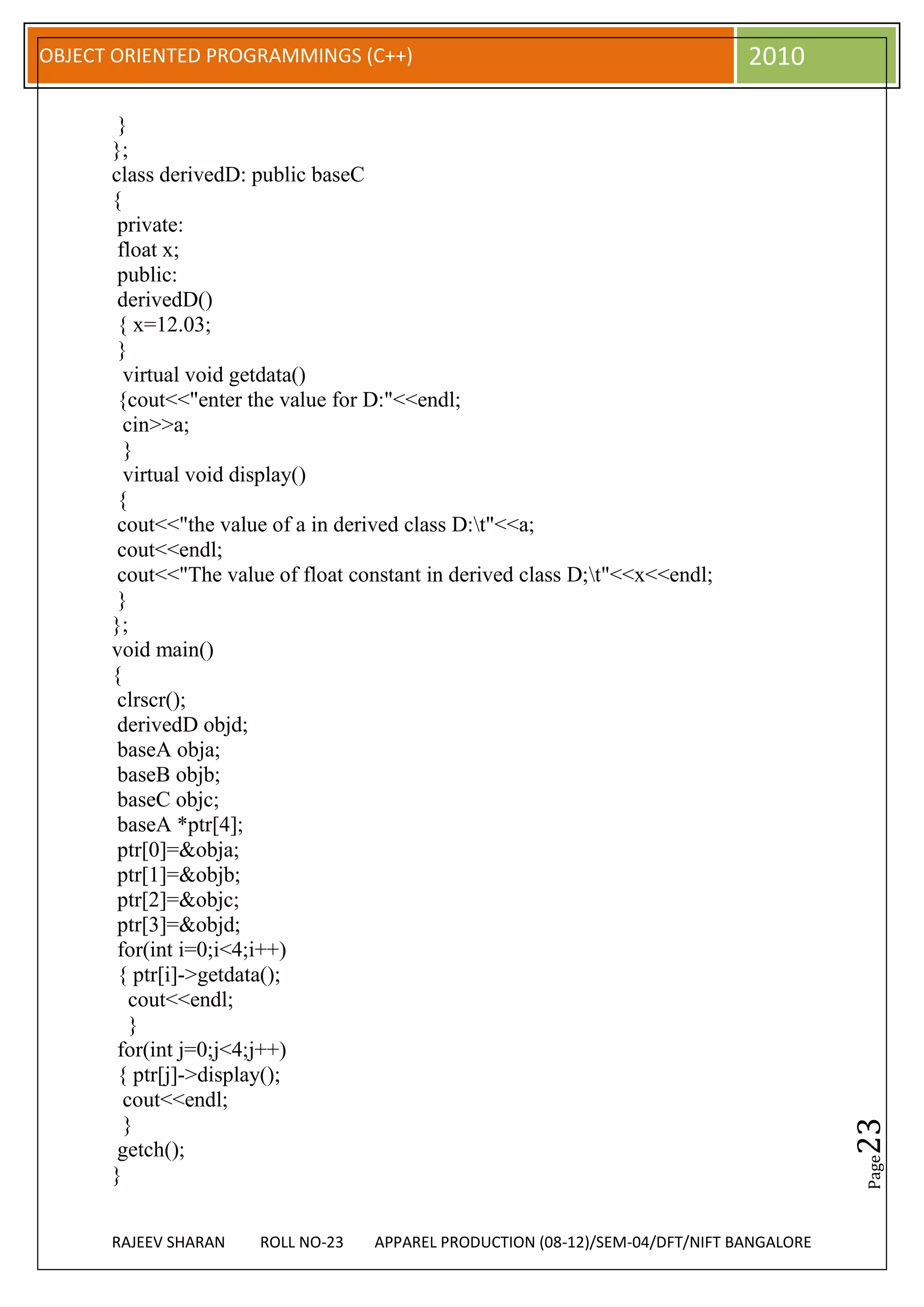 OBJECT ORIENTED PROGRAMMINGS (C++)                                             2010

       }
      };
      class derivedD: public baseC
      {
       private:
       float x;
       public:
       derivedD()
       { x=12.03;
       }
        virtual void getdata()
       {cout<<"enter the value for D:"<<endl;
        cin>>a;
        }
        virtual void display()
       {
       cout<<"the value of a in derived class D:t"<<a;
       cout<<endl;
       cout<<"The value of float constant in derived class D;t"<<x<<endl;
       }
      };
      void main()
      {
       clrscr();
       derivedD objd;
       baseA obja;
       baseB objb;
       baseC objc;
       baseA *ptr[4];
       ptr[0]=&obja;
       ptr[1]=&objb;
       ptr[2]=&objc;
       ptr[3]=&objd;
       for(int i=0;i<4;i++)
       { ptr[i]->getdata();
         cout<<endl;
         }
       for(int j=0;j<4;j++)
       { ptr[j]->display();
        cout<<endl;
        }
                                                                                          23




       getch();
                                                                                          Page




      }


      RAJEEV SHARAN   ROLL NO-23   APPAREL PRODUCTION (08-12)/SEM-04/DFT/NIFT BANGALORE
 