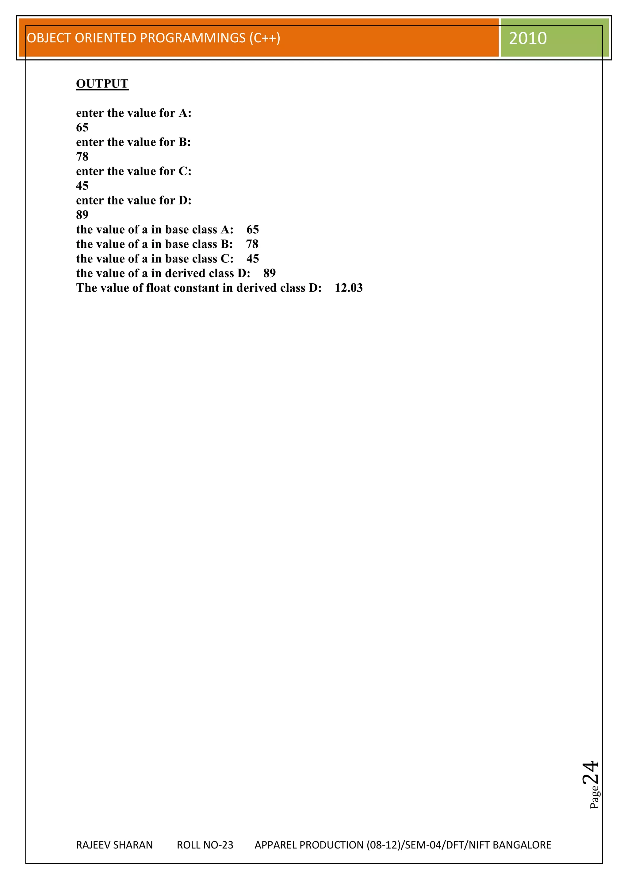 OBJECT ORIENTED PROGRAMMINGS (C++)                                                2010

      OUTPUT

      enter the value for A:
      65
      enter the value for B:
      78
      enter the value for C:
      45
      enter the value for D:
      89
      the value of a in base class A: 65
      the value of a in base class B: 78
      the value of a in base class C: 45
      the value of a in derived class D: 89
      The value of float constant in derived class D: 12.03




                                                                                             24
                                                                                             Page




      RAJEEV SHARAN     ROLL NO-23    APPAREL PRODUCTION (08-12)/SEM-04/DFT/NIFT BANGALORE
 