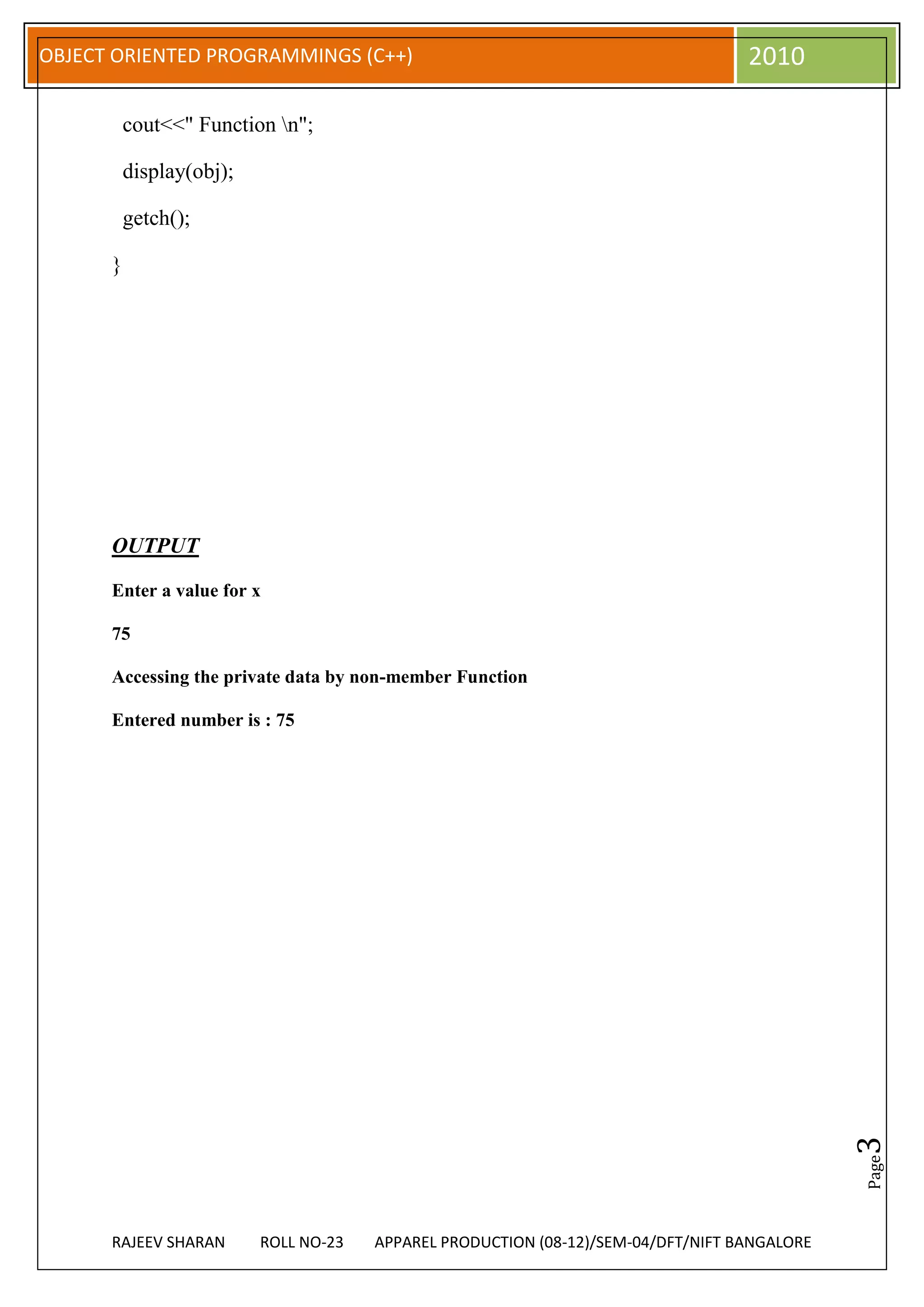 OBJECT ORIENTED PROGRAMMINGS (C++)                                                 2010

          cout<<" Function n";

          display(obj);

          getch();

      }




      OUTPUT

      Enter a value for x

      75

      Accessing the private data by non-member Function

      Entered number is : 75




                                                                                              3
                                                                                              Page




      RAJEEV SHARAN       ROLL NO-23   APPAREL PRODUCTION (08-12)/SEM-04/DFT/NIFT BANGALORE
 