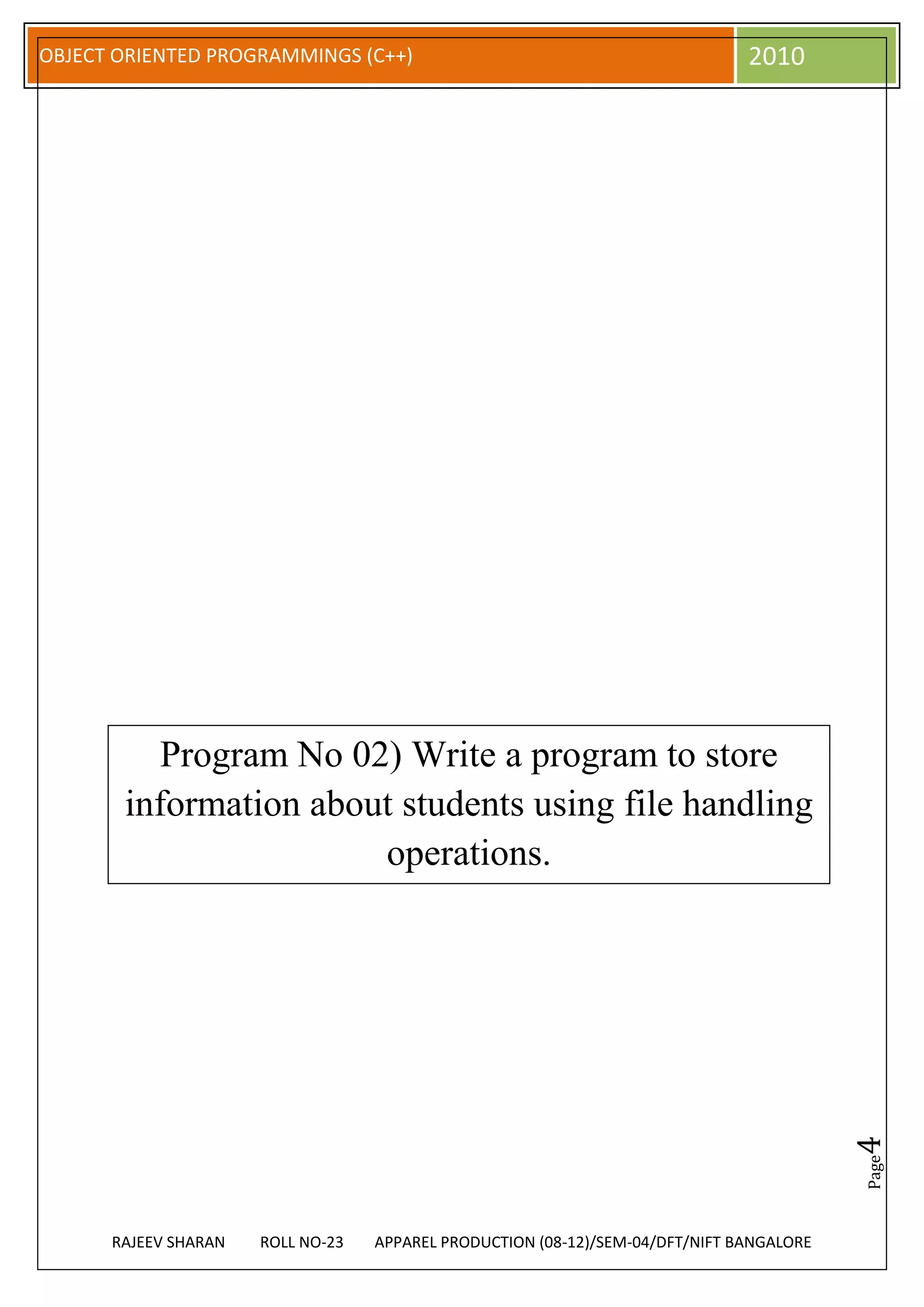 OBJECT ORIENTED PROGRAMMINGS (C++)                                             2010




          Program No 02) Write a program to store
       information about students using file handling
                       operations.                                                        4
                                                                                          Page




      RAJEEV SHARAN   ROLL NO-23   APPAREL PRODUCTION (08-12)/SEM-04/DFT/NIFT BANGALORE
 