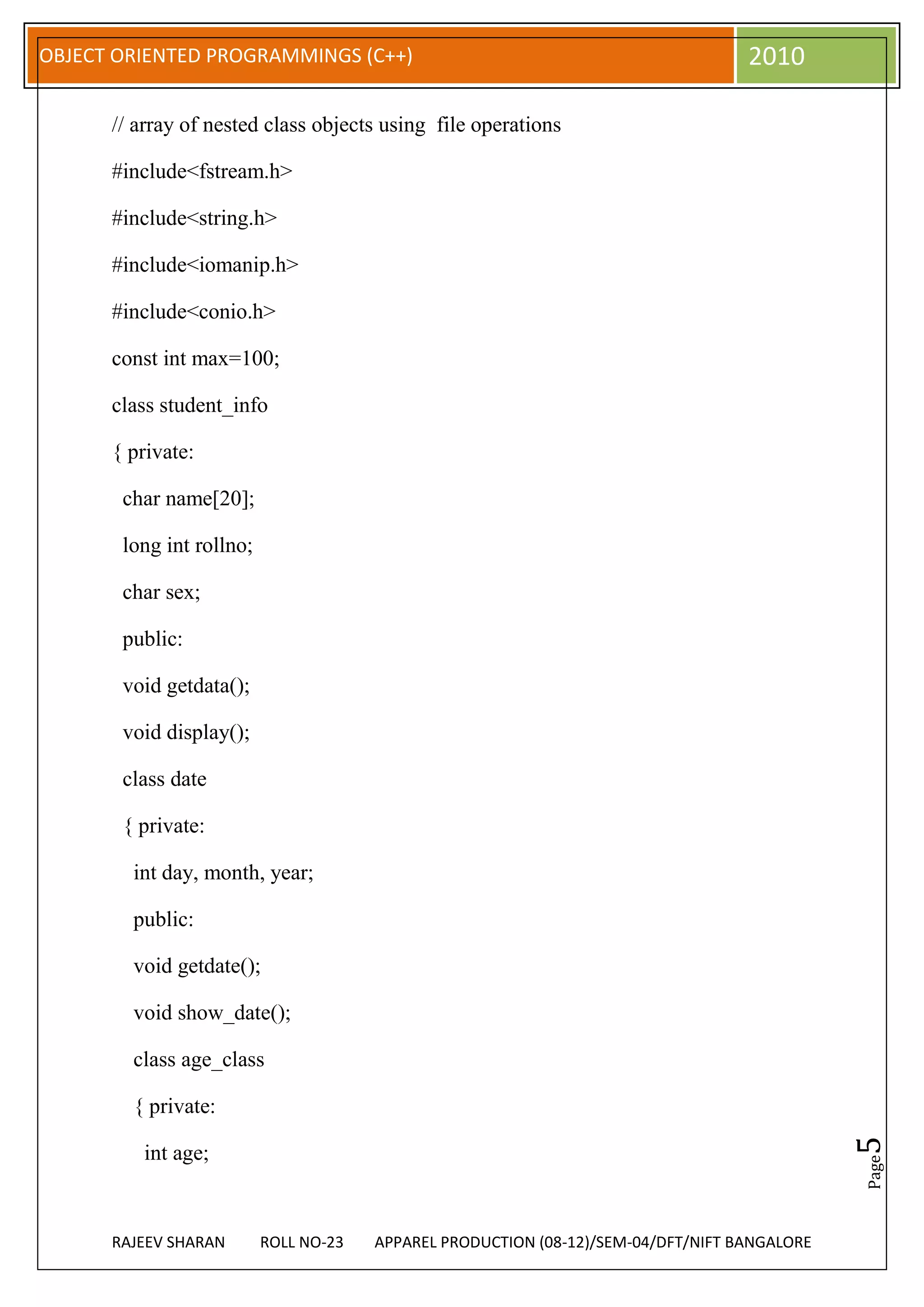 OBJECT ORIENTED PROGRAMMINGS (C++)                                                 2010

      // array of nested class objects using file operations

      #include<fstream.h>

      #include<string.h>

      #include<iomanip.h>

      #include<conio.h>

      const int max=100;

      class student_info

      { private:

       char name[20];

       long int rollno;

       char sex;

       public:

       void getdata();

       void display();

       class date

       { private:

        int day, month, year;

        public:

        void getdate();

        void show_date();

        class age_class

        { private:
                                                                                              5




         int age;
                                                                                              Page




      RAJEEV SHARAN       ROLL NO-23   APPAREL PRODUCTION (08-12)/SEM-04/DFT/NIFT BANGALORE
 