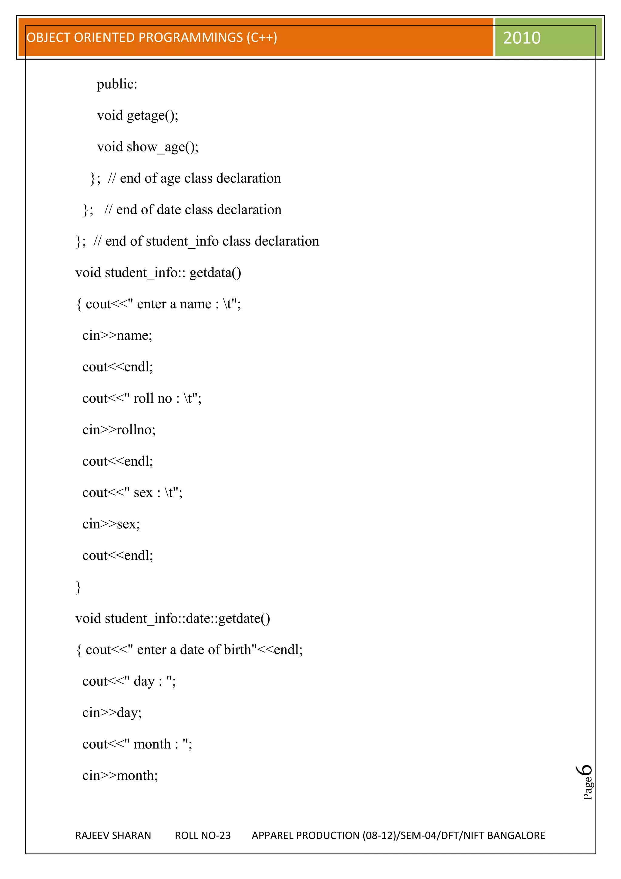 OBJECT ORIENTED PROGRAMMINGS (C++)                                                  2010

            public:

            void getage();

            void show_age();

           }; // end of age class declaration

          }; // end of date class declaration

      }; // end of student_info class declaration

      void student_info:: getdata()

      { cout<<" enter a name : t";

          cin>>name;

          cout<<endl;

          cout<<" roll no : t";

          cin>>rollno;

          cout<<endl;

          cout<<" sex : t";

          cin>>sex;

          cout<<endl;

      }

      void student_info::date::getdate()

      { cout<<" enter a date of birth"<<endl;

          cout<<" day : ";

          cin>>day;

          cout<<" month : ";
                                                                                               6




          cin>>month;
                                                                                               Page




      RAJEEV SHARAN        ROLL NO-23   APPAREL PRODUCTION (08-12)/SEM-04/DFT/NIFT BANGALORE
 
