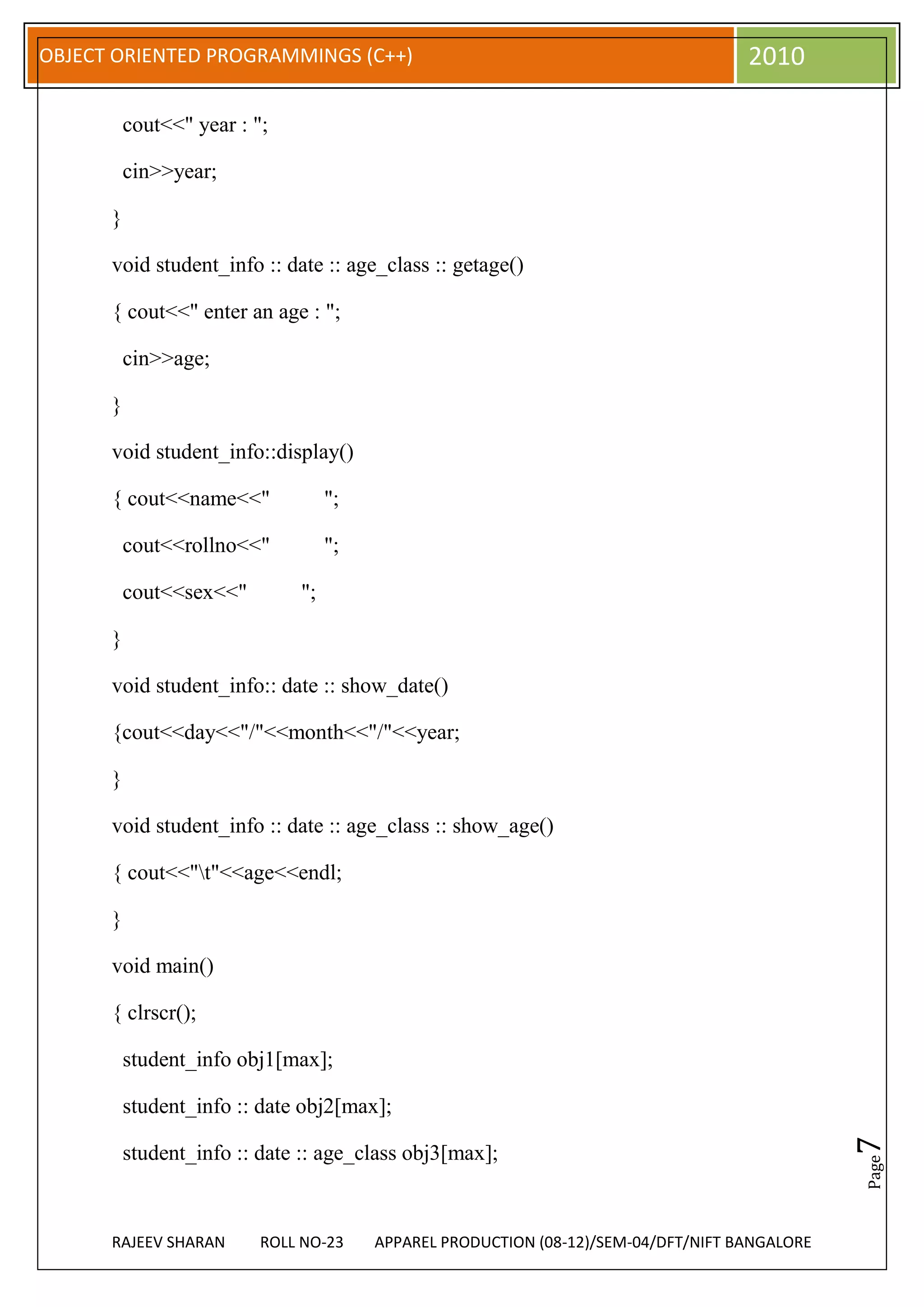 OBJECT ORIENTED PROGRAMMINGS (C++)                                                  2010

          cout<<" year : ";

          cin>>year;

      }

      void student_info :: date :: age_class :: getage()

      { cout<<" enter an age : ";

          cin>>age;

      }

      void student_info::display()

      { cout<<name<<"              ";

          cout<<rollno<<"          ";

          cout<<sex<<"        ";

      }

      void student_info:: date :: show_date()

      {cout<<day<<"/"<<month<<"/"<<year;

      }

      void student_info :: date :: age_class :: show_age()

      { cout<<"t"<<age<<endl;

      }

      void main()

      { clrscr();

          student_info obj1[max];

          student_info :: date obj2[max];
                                                                                               7




          student_info :: date :: age_class obj3[max];
                                                                                               Page




      RAJEEV SHARAN       ROLL NO-23    APPAREL PRODUCTION (08-12)/SEM-04/DFT/NIFT BANGALORE
 