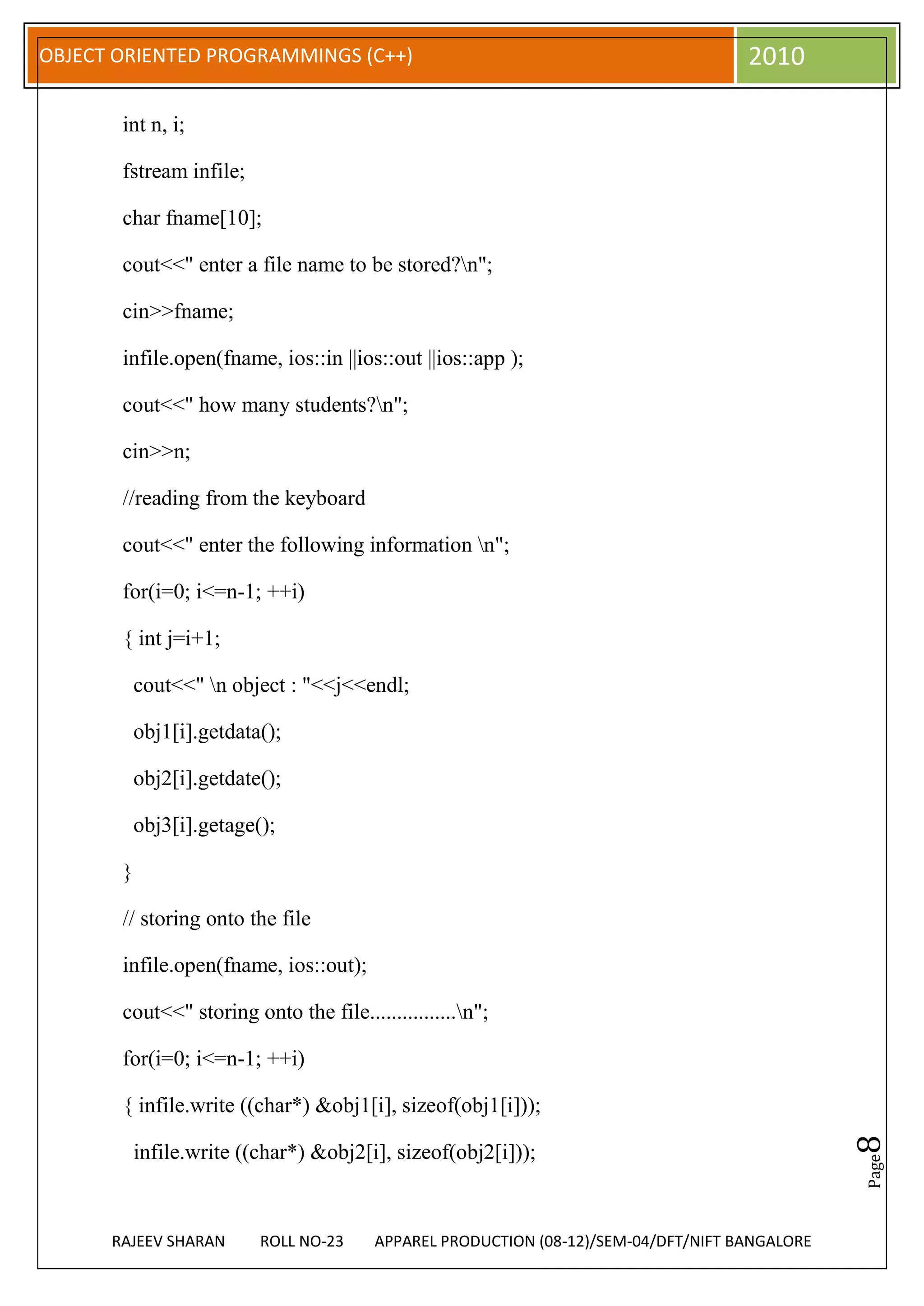 OBJECT ORIENTED PROGRAMMINGS (C++)                                                  2010

       int n, i;

       fstream infile;

       char fname[10];

       cout<<" enter a file name to be stored?n";

       cin>>fname;

       infile.open(fname, ios::in ||ios::out ||ios::app );

       cout<<" how many students?n";

       cin>>n;

       //reading from the keyboard

       cout<<" enter the following information n";

       for(i=0; i<=n-1; ++i)

       { int j=i+1;

           cout<<" n object : "<<j<<endl;

           obj1[i].getdata();

           obj2[i].getdate();

           obj3[i].getage();

       }

       // storing onto the file

       infile.open(fname, ios::out);

       cout<<" storing onto the file................n";

       for(i=0; i<=n-1; ++i)

       { infile.write ((char*) &obj1[i], sizeof(obj1[i]));
                                                                                               8




           infile.write ((char*) &obj2[i], sizeof(obj2[i]));
                                                                                               Page




      RAJEEV SHARAN       ROLL NO-23    APPAREL PRODUCTION (08-12)/SEM-04/DFT/NIFT BANGALORE
 