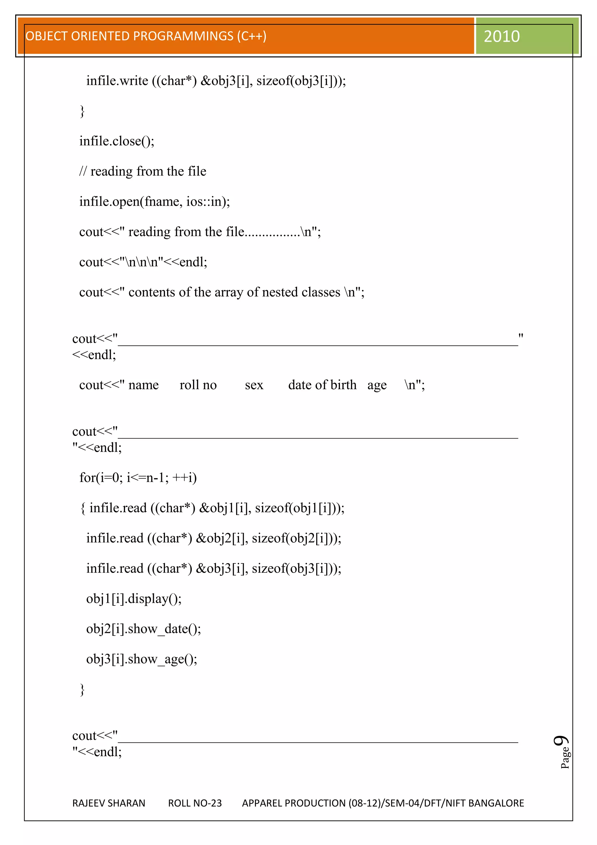 OBJECT ORIENTED PROGRAMMINGS (C++)                                                  2010

           infile.write ((char*) &obj3[i], sizeof(obj3[i]));

       }

       infile.close();

       // reading from the file

       infile.open(fname, ios::in);

       cout<<" reading from the file................n";

       cout<<"nnn"<<endl;

       cout<<" contents of the array of nested classes n";


      cout<<"_________________________________________________________"
      <<endl;

       cout<<" name         roll no     sex      date of birth age   n";


      cout<<"_________________________________________________________
      "<<endl;

       for(i=0; i<=n-1; ++i)

       { infile.read ((char*) &obj1[i], sizeof(obj1[i]));

           infile.read ((char*) &obj2[i], sizeof(obj2[i]));

           infile.read ((char*) &obj3[i], sizeof(obj3[i]));

           obj1[i].display();

           obj2[i].show_date();

           obj3[i].show_age();

       }


      cout<<"_________________________________________________________
                                                                                               9




      "<<endl;
                                                                                               Page




      RAJEEV SHARAN       ROLL NO-23    APPAREL PRODUCTION (08-12)/SEM-04/DFT/NIFT BANGALORE
 