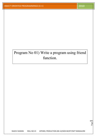 OBJECT ORIENTED PROGRAMMINGS (C++)                                             2010




        Program No 01) Write a program using friend
                        function.




                                                                                          1
                                                                                          Page




      RAJEEV SHARAN   ROLL NO-23   APPAREL PRODUCTION (08-12)/SEM-04/DFT/NIFT BANGALORE
 