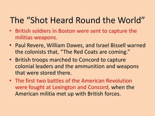 The “Shot Heard Round the World”
• British soldiers in Boston were sent to capture the
militias weapons.
• Paul Revere, William Dawes, and Israel Bissell warned
the colonists that, “The Red Coats are coming.”
• British troops marched to Concord to capture
colonial leaders and the ammunition and weapons
that were stored there.
• The first two battles of the American Revolution
were fought at Lexington and Concord, when the
American militia met up with British forces.