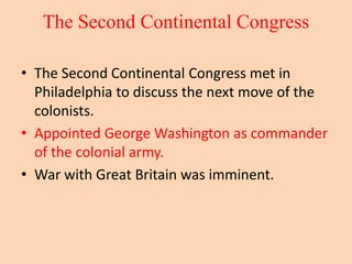 The Second Continental Congress
• The Second Continental Congress met in
Philadelphia to discuss the next move of the
colonists.
• Appointed George Washington as commander
of the colonial army.
• War with Great Britain was imminent.