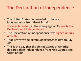 The Declaration of Independence
• The United States first needed to declare
independence from Great Britain.
• Thomas Jefferson, at the young age of 33, wrote the
Declaration of Independence.
• The Declaration of Independence was signed on July
4, 1776.
• That is why we celebrate Independence Day on July
4th.
• This is the day that the United States of America
declared their independence from King George and
Great Britain.