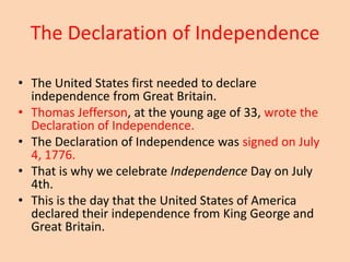 The Declaration of Independence

• The United States first needed to declare
  independence from Great Britain.
• Thomas Jefferson, at the young age of 33, wrote the
  Declaration of Independence.
• The Declaration of Independence was signed on July
  4, 1776.
• That is why we celebrate Independence Day on July
  4th.
• This is the day that the United States of America
  declared their independence from King George and
  Great Britain.
 