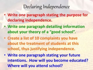 Declaring Independence
• Write one paragraph stating the purpose for
declaring independence.
• Write one paragraph detailing information
about your theory of a “good school”.
• Create a list of 10 complaints you have
about the treatment of students at this
school, thus justifying independence.
• Write one paragraph stating your future
intentions. How will you become educated?
Where will you attend school?
 