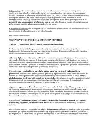 Subrayando que los sistemas de educación superior deberían: aumentar su capacidad para vivir en
medio de la incertidumbre, para transformarse y provocar el cambio, para atender las necesidades
sociales y fomentar la solidaridad y la igualdad; preservar y ejercer el rigor y la originalidad científicos
con espíritu imparcial por ser un requisito previo decisivo para alcanzar y mantener un nivel
indispensable de calidad; y colocar a los estudiantes en el primer plano de sus preocupaciones en la
perspectiva de una educación a lo largo de toda la vida a fin de que se puedan integrar plenamente
en la sociedad mundial del conocimiento del siglo que viene,
Considerando asimismo que la cooperación y el intercambio internacionales son mecanismos decisivos
para promover la educación superior en todo el mundo,
Proclamamos lo siguiente:
MISIONES Y FUNCIONES DE LA EDUCACION SUPERIOR
Artículo 1. La misión de educar, formar y realizar investigaciones
Reafirmamos la necesidad de preservar, reforzar y fomentar aún más las misiones y valores
fundamentales de la educación superior, en particular la misión de contribuir al desarrollo sostenible y
el mejoramiento del conjunto de la sociedad, a saber:
a) formar diplomados altamente cualificados y ciudadanos responsables, capaces de atender a las
necesidades de todos los aspectos de la actividad humana, ofreciéndoles cualificaciones que estén a la
altura de los tiempos modernos, comprendida la capacitación profesional, en las que se combinen los
conocimientos teóricos y prácticos de alto nivel mediante cursos y programas que estén constantemente
adaptados a las necesidades presentes y futuras de la sociedad;
b) constituir un espacio abierto para la formación superior que propicie el aprendizaje
permanente, brindando una óptima gama de opciones y la posibilidad de entrar y salir fácilmente del
sistema, así como oportunidades de realización individual y movilidad social con el fin de formar
ciudadanos que participen activamente en la sociedad y estén abiertos al mundo, y para promover el
fortalecimiento de las capacidades endógenas y la consolidación en un marco de justicia de los
derechos humanos, el desarrollo sostenible la democracia y la paz;
c) promover, generar y difundir conocimientos por medio de la investigación y, como parte de los
servicios que ha de prestar a la comunidad, proporcionar las competencias técnicas adecuadas para
contribuir al desarrollo cultural, social y económico de las sociedades, fomentando y desarrollando la
investigación científica y tecnológica a la par que la investigación en el campo de las ciencias sociales,
las humanidades y las artes creativas;
d) contribuir a comprender, interpretar, preservar, reforzar, fomentar y difundir las culturas
nacionales y regionales, internacionales e históricas, en un contexto de pluralismo y diversidad
cultural;
e) contribuir a proteger y consolidar los valores de la sociedad, velando por inculcar en los jóvenes los
valores en que reposa la ciudadanía democrática y proporcionando perspectivas críticas y objetivas a
fin de propiciar el debate sobre las opciones estratégicas y el fortalecimiento de enfoques humanistas;
 