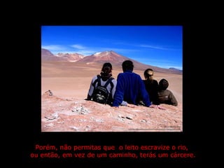 Porém, não permitas que  o leito escravize o rio,  ou então, em vez de um caminho, terás um cárcere. 