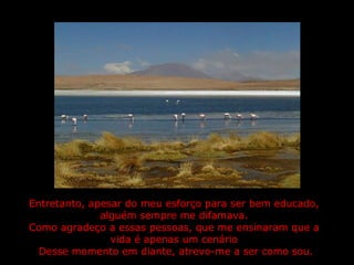 Entretanto, apesar do meu esforço para ser bem educado, alguém sempre me difamava. Como agradeço a essas pessoas, que me ensinaram que a vida é apenas um cenário  Desse momento em diante, atrevo-me a ser como sou. 