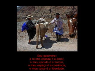 Sou guerreiro:  a minha espada é o amor,  o meu escudo é o humor,  o meu espaço é a coerência,  o meu texto é a liberdade.   