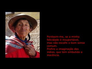 Perdoem-me, se a minha felicidade é insuportável,  mas não escolhi o bom senso comum.  Prefiro a imaginação dos indios, que tem embutida a inocência. 