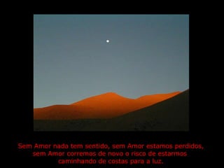 Sem Amor nada tem sentido, sem Amor estamos perdidos,  sem Amor corremos de novo o risco de estarmos  caminhando de costas para a luz.  