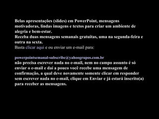 Belas apresentações (slides) em PowerPoint, mensagens motivadoras, lindas imagens e textos para criar um ambiente de alegria e bem-estar. Receba duas mensagens semanais gratuitas, uma na segunda-feira e outra na sexta. Basta  clicar aqui  e ou enviar um e-mail para:    [email_address]   não precisa escrever nada no e-mail, nem no campo assunto é só enviar o e-mail e daí a pouco você recebe uma mensagem de confirmação, a qual deve novamente somente clicar em responder sem escrever nada no e-mail, clique em Enviar e já estará inscrito(a) para receber as mensagens.   