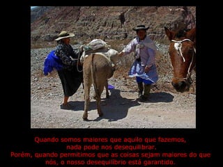 Quando somos maiores que aquilo que fazemos,  nada pode nos desequilibrar. Porém, quando permitimos que as coisas sejam maiores do que  nós, o nosso desequilíbrio está garantido.  